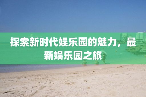 探索新時(shí)代娛樂(lè)園的魅力，最新娛樂(lè)園之旅