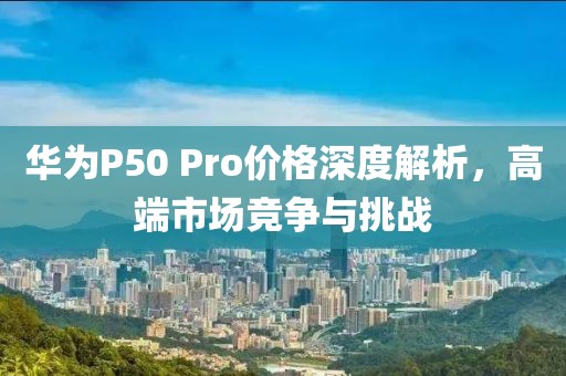 華為P50 Pro價格深度解析，高端市場競爭與挑戰(zhàn)