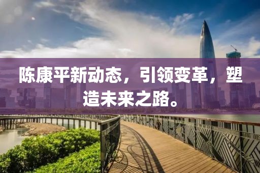 陳康平新動(dòng)態(tài)，引領(lǐng)變革，塑造未來之路。
