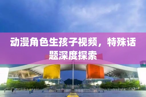 動漫角色生孩子視頻，特殊話題深度探索