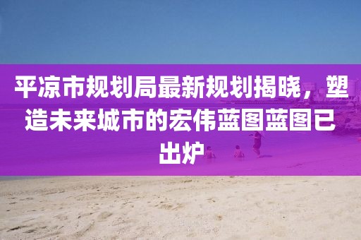 平涼市規(guī)劃局最新規(guī)劃揭曉，塑造未來城市的宏偉藍圖藍圖已出爐