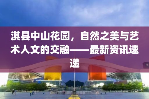 淇縣中山花園，自然之美與藝術(shù)人文的交融——最新資訊速遞