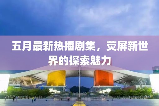 五月最新熱播劇集，熒屏新世界的探索魅力