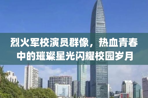 烈火軍校演員群像，熱血青春中的璀璨星光閃耀校園歲月