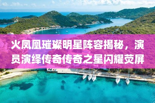 火鳳凰璀璨明星陣容揭秘，演員演繹傳奇?zhèn)髌嬷情W耀熒屏