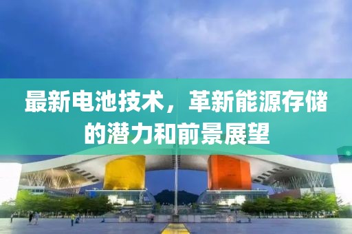 最新電池技術(shù)，革新能源存儲(chǔ)的潛力和前景展望