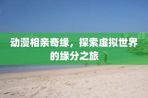 動漫相親奇緣，探索虛擬世界的緣分之旅