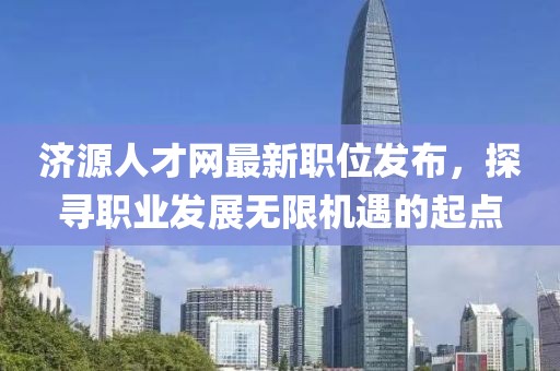 濟源人才網(wǎng)最新職位發(fā)布，探尋職業(yè)發(fā)展無限機遇的起點