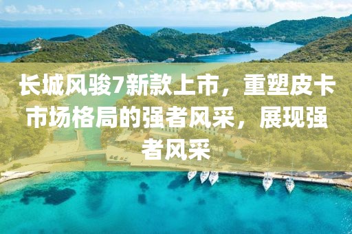 長城風(fēng)駿7新款上市，重塑皮卡市場格局的強(qiáng)者風(fēng)采，展現(xiàn)強(qiáng)者風(fēng)采