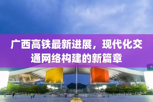 廣西高鐵最新進(jìn)展，現(xiàn)代化交通網(wǎng)絡(luò)構(gòu)建的新篇章
