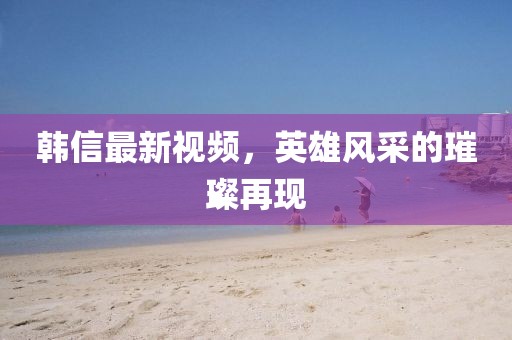 韓信最新視頻，英雄風(fēng)采的璀璨再現(xiàn)