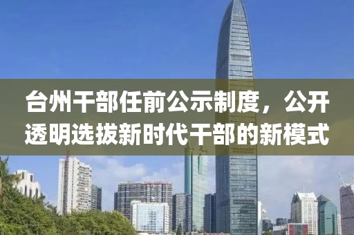 臺州干部任前公示制度，公開透明選拔新時代干部的新模式