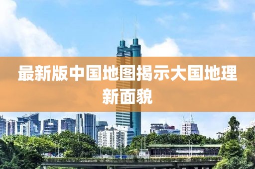 最新版中國地圖揭示大國地理新面貌