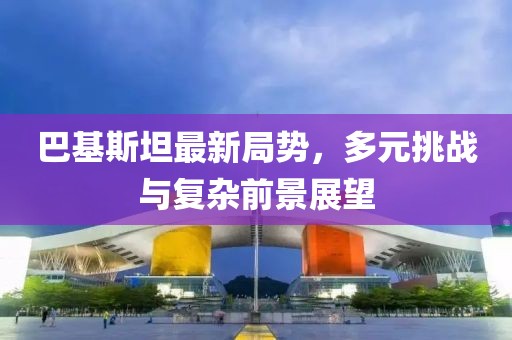 巴基斯坦最新局勢(shì)，多元挑戰(zhàn)與復(fù)雜前景展望