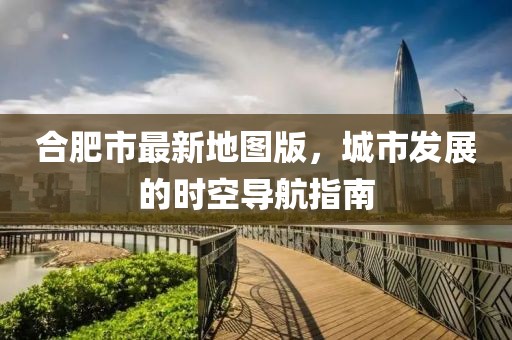 合肥市最新地圖版，城市發(fā)展的時空導(dǎo)航指南