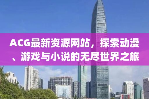 ACG最新資源網(wǎng)站，探索動漫、游戲與小說的無盡世界之旅