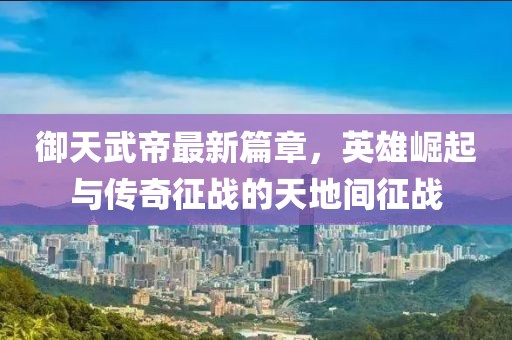 御天武帝最新篇章，英雄崛起與傳奇征戰(zhàn)的天地間征戰(zhàn)