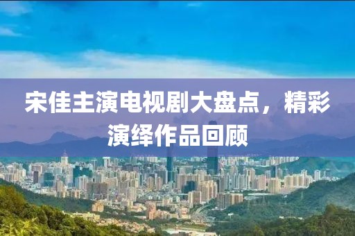宋佳主演電視劇大盤點，精彩演繹作品回顧
