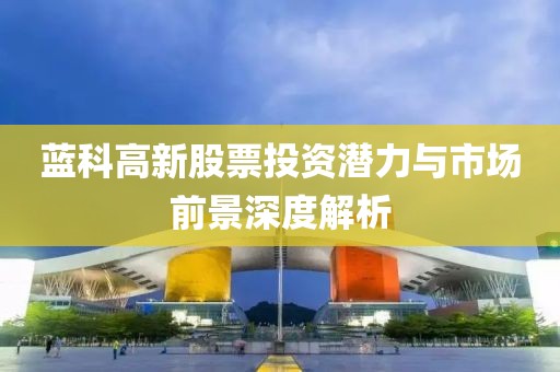 藍(lán)科高新股票投資潛力與市場前景深度解析