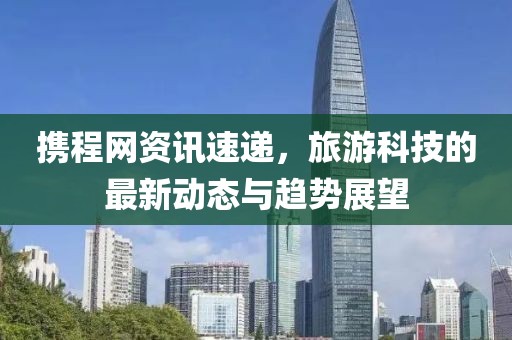 攜程網(wǎng)資訊速遞，旅游科技的最新動態(tài)與趨勢展望