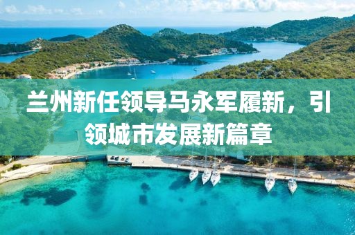 蘭州新任領(lǐng)導(dǎo)馬永軍履新，引領(lǐng)城市發(fā)展新篇章