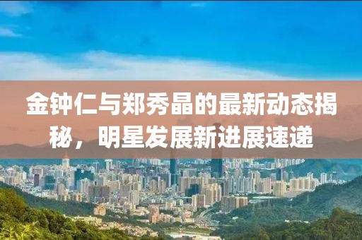 金鐘仁與鄭秀晶的最新動(dòng)態(tài)揭秘，明星發(fā)展新進(jìn)展速遞