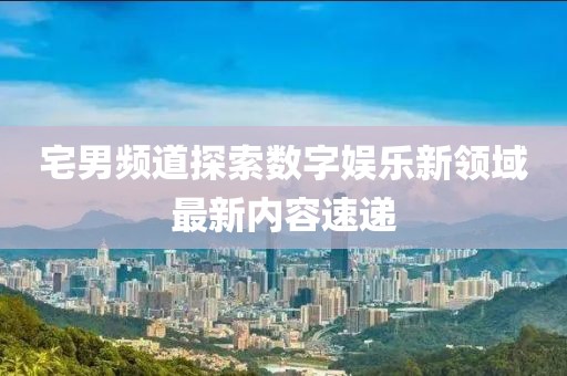 宅男頻道探索數(shù)字娛樂新領(lǐng)域最新內(nèi)容速遞
