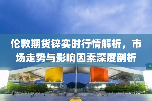倫敦期貨鋅實時行情解析，市場走勢與影響因素深度剖析
