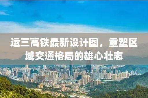 運三高鐵最新設計圖，重塑區(qū)域交通格局的雄心壯志
