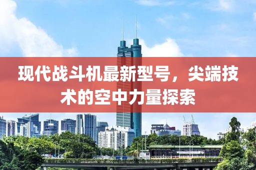 現代戰(zhàn)斗機最新型號，尖端技術的空中力量探索