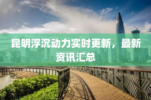 昆明浮沉動(dòng)力實(shí)時(shí)更新，最新資訊匯總