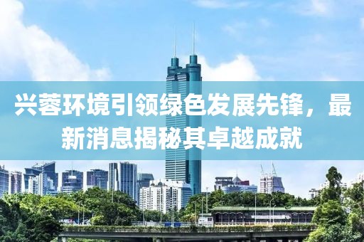 興蓉環(huán)境引領(lǐng)綠色發(fā)展先鋒，最新消息揭秘其卓越成就