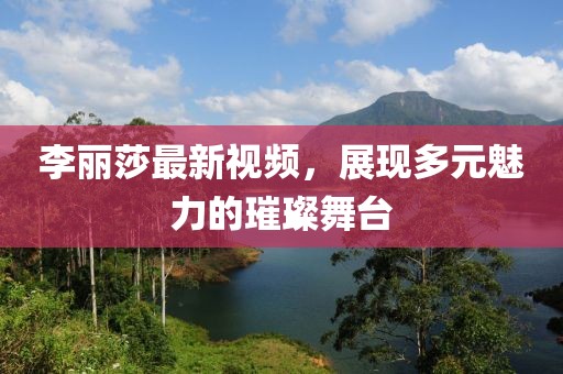 李麗莎最新視頻，展現(xiàn)多元魅力的璀璨舞臺