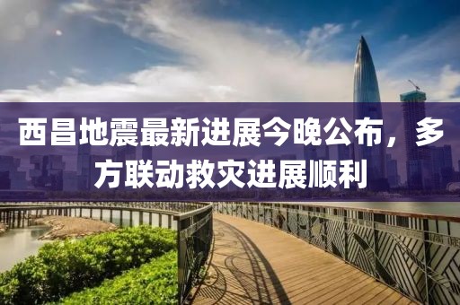 西昌地震最新進(jìn)展今晚公布，多方聯(lián)動救災(zāi)進(jìn)展順利