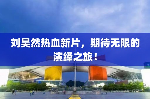 劉昊然熱血新片，期待無限的演繹之旅！