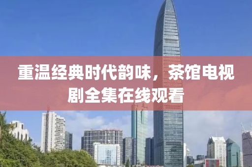 重溫經(jīng)典時代韻味，茶館電視劇全集在線觀看