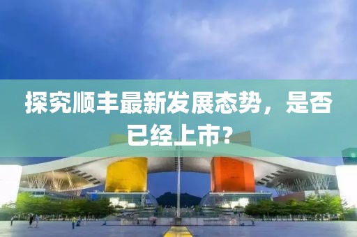 探究順豐最新發(fā)展態(tài)勢，是否已經(jīng)上市？