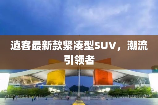 逍客最新款緊湊型SUV，潮流引領(lǐng)者