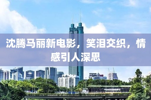 沈騰馬麗新電影，笑淚交織，情感引人深思