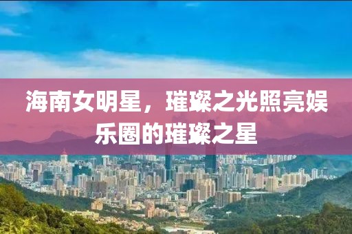 海南女明星，璀璨之光照亮娛樂圈的璀璨之星