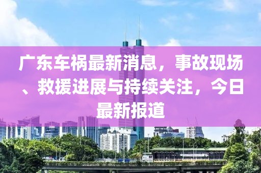 廣東車禍最新消息，事故現(xiàn)場、救援進(jìn)展與持續(xù)關(guān)注，今日最新報道