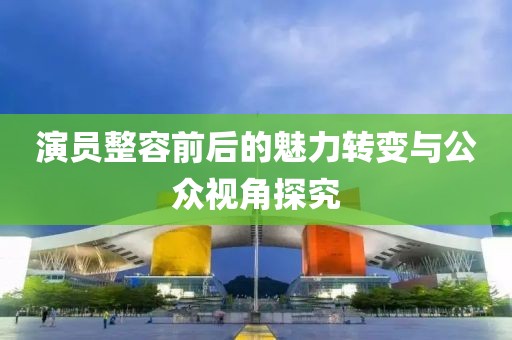 演員整容前后的魅力轉變與公眾視角探究