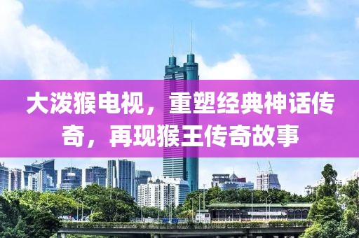大潑猴電視，重塑經(jīng)典神話傳奇，再現(xiàn)猴王傳奇故事