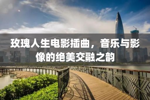 玫瑰人生電影插曲，音樂與影像的絕美交融之韻
