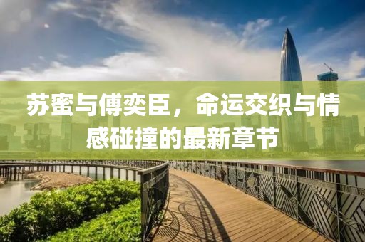 蘇蜜與傅奕臣，命運(yùn)交織與情感碰撞的最新章節(jié)
