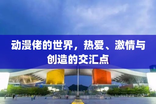 動漫佬的世界，熱愛、激情與創(chuàng)造的交匯點