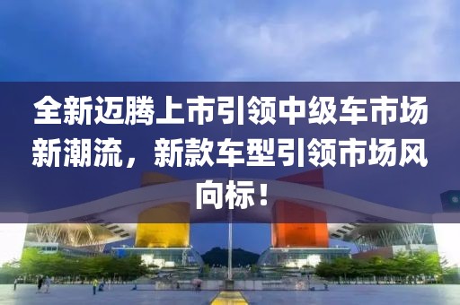 全新邁騰上市引領(lǐng)中級(jí)車市場(chǎng)新潮流，新款車型引領(lǐng)市場(chǎng)風(fēng)向標(biāo)！