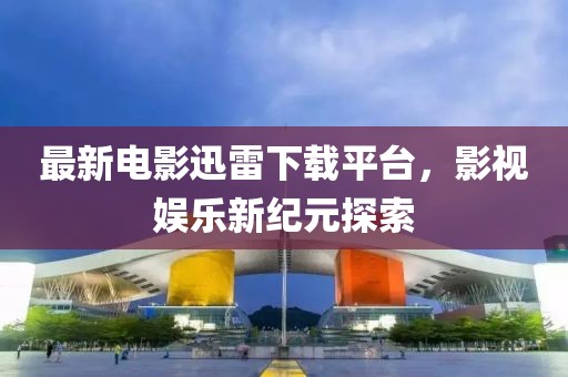 最新電影迅雷下載平臺，影視娛樂新紀元探索