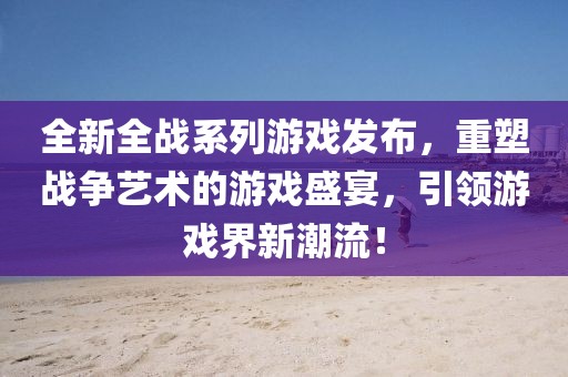 全新全戰(zhàn)系列游戲發(fā)布，重塑戰(zhàn)爭(zhēng)藝術(shù)的游戲盛宴，引領(lǐng)游戲界新潮流！