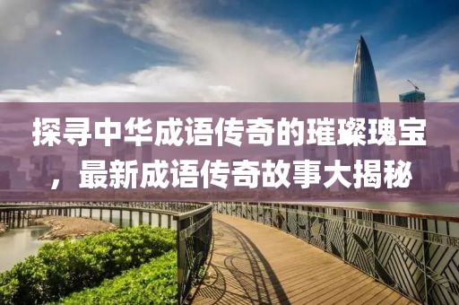 探尋中華成語(yǔ)傳奇的璀璨瑰寶，最新成語(yǔ)傳奇故事大揭秘